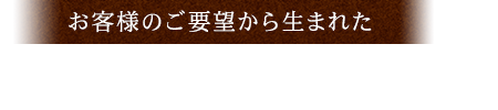 お客様のご要望から生まれた