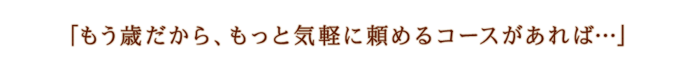 「もう歳だから、もっと気軽に頼めるコースがあれば…」