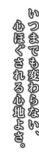 いつまでも変わらない、 心ほぐされる心地よさ。