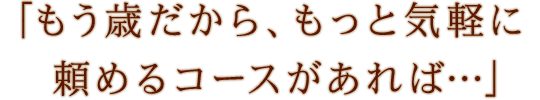 「もう歳だから、もっと気軽に頼めるコースがあれば…」